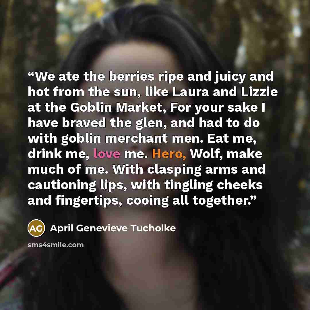 “We ate the berries ripe and juicy and hot from the sun, like Laura and Lizzie at the Goblin Market, For your sake I have braved the glen, and had to do with goblin merchant men. Eat me, drink me, love me. Hero, Wolf, make much of me. With clasping arms and cautioning lips, with tingling cheeks and…” quote by April Genevieve Tucholke