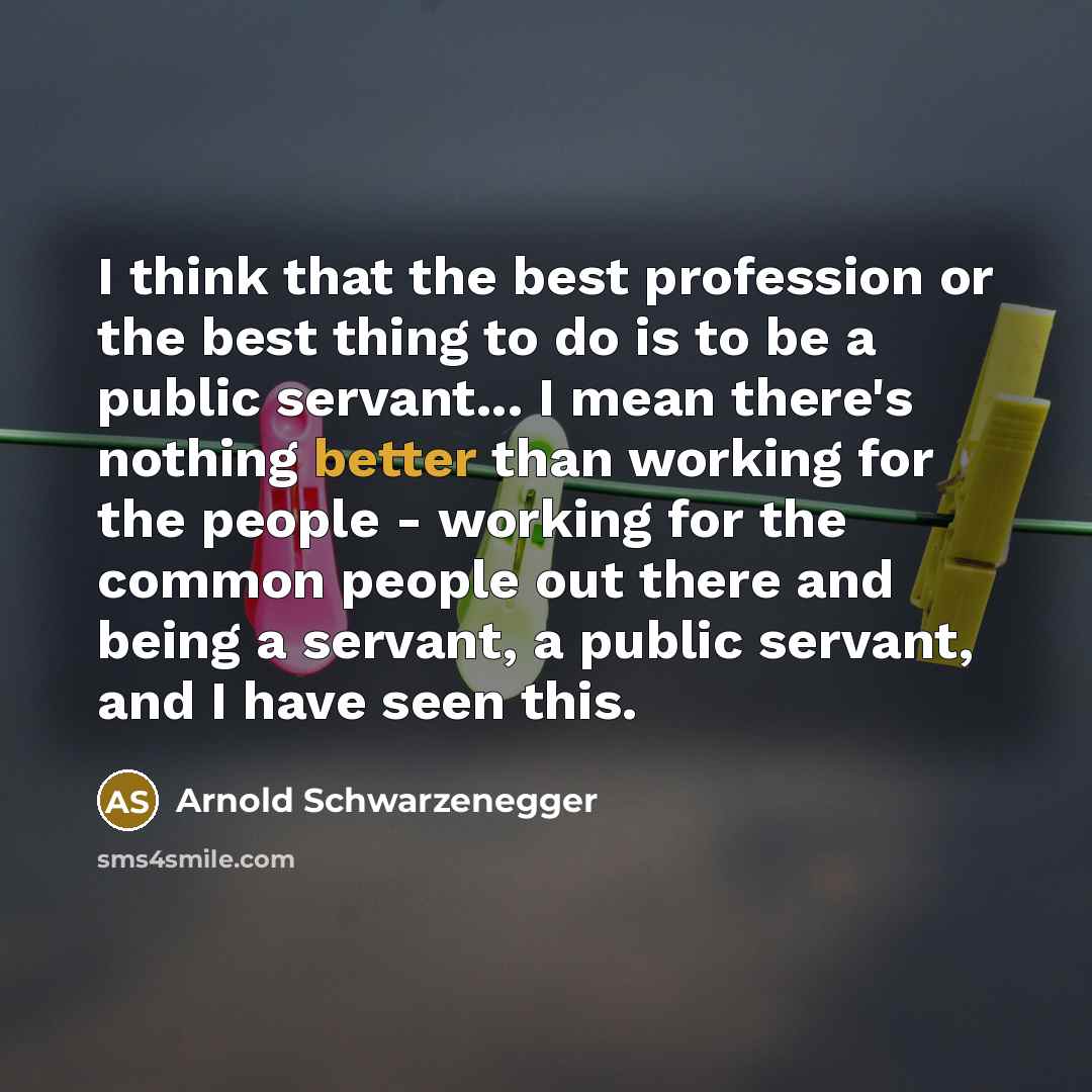 “I think that the best profession or the best thing to do is to be a public servant... I mean there's nothing better than working for the people - working for the common people out there and being a servant, a public servant, and I have seen this.” quote by Arnold Schwarzenegger