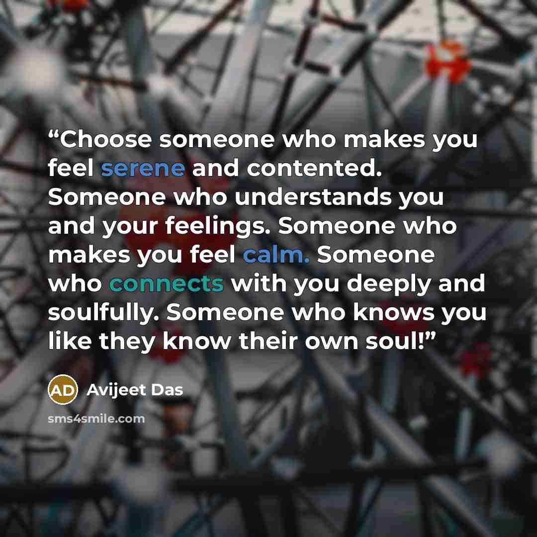 “Choose someone who makes you feel serene and contented. Someone who understands you and your feelings. Someone who makes you feel calm. Someone who connects with you deeply and soulfully. Someone who knows you like they know their own soul!” quote by Avijeet Das