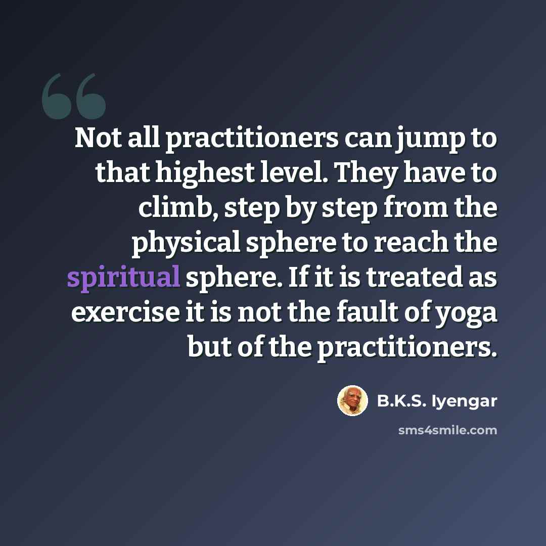 “Not all practitioners can jump to that highest level. They have to climb, step by step from the physical sphere to reach the spiritual sphere. If it is treated as exercise it is not the fault of yoga but of the practitioners.” quote by B.K.S. Iyengar