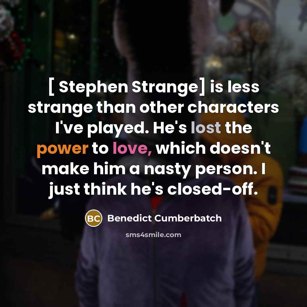 “[ Stephen Strange] is less strange than other characters I've played. He's lost the power to love, which doesn't make him a nasty person. I just think he's closed-off.” quote by Benedict Cumberbatch