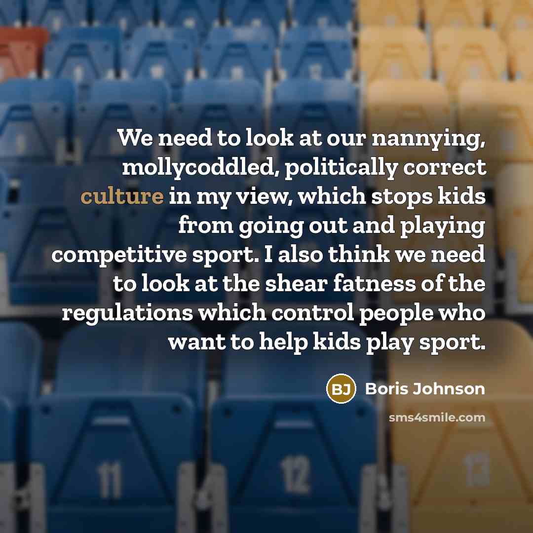 “We need to look at our nannying, mollycoddled, politically correct culture in my view, which stops kids from going out and playing competitive sport. I also think we need to look at the shear fatness of the regulations which control people who want to help kids play sport.” quote by Boris Johnson