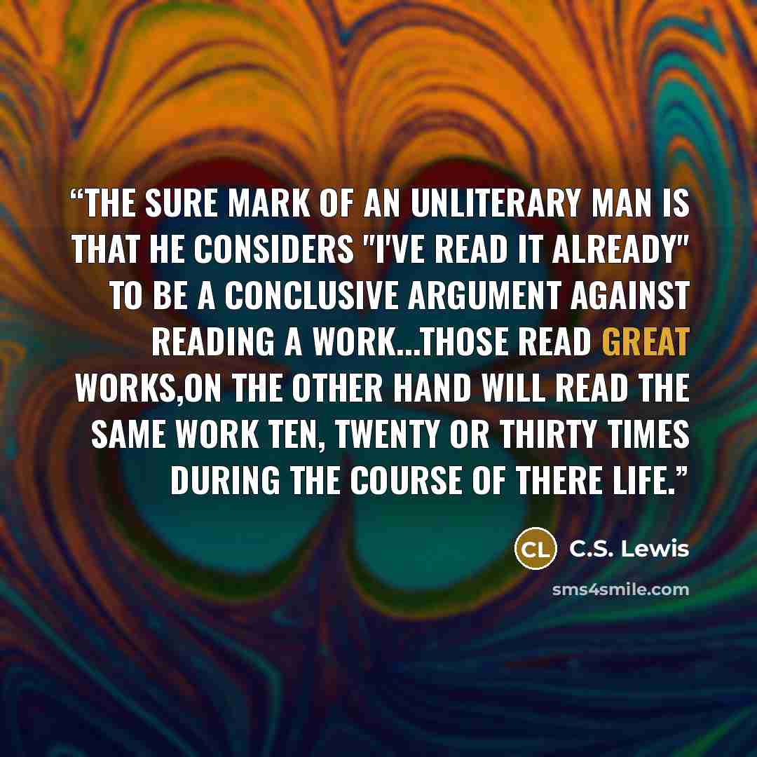 “The sure mark of an unliterary man is that he considers "I've read it already" to be a conclusive argument against reading a work...Those read great works,on the other hand will read the same work ten, twenty or thirty times during the course of there life.” quote by C.S. Lewis