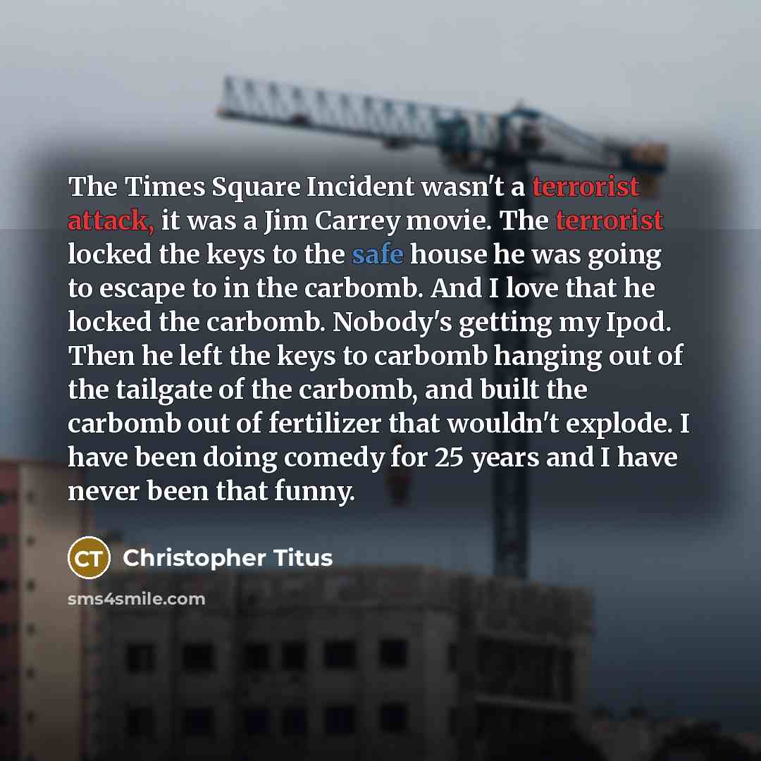 “The Times Square Incident wasn't a terrorist attack, it was a Jim Carrey movie. The terrorist locked the keys to the safe house he was going to escape to in the carbomb. And I love that he locked the carbomb. Nobody's getting my Ipod. Then he left the keys to carbomb hanging out of the tailgate of…” quote by Christopher Titus