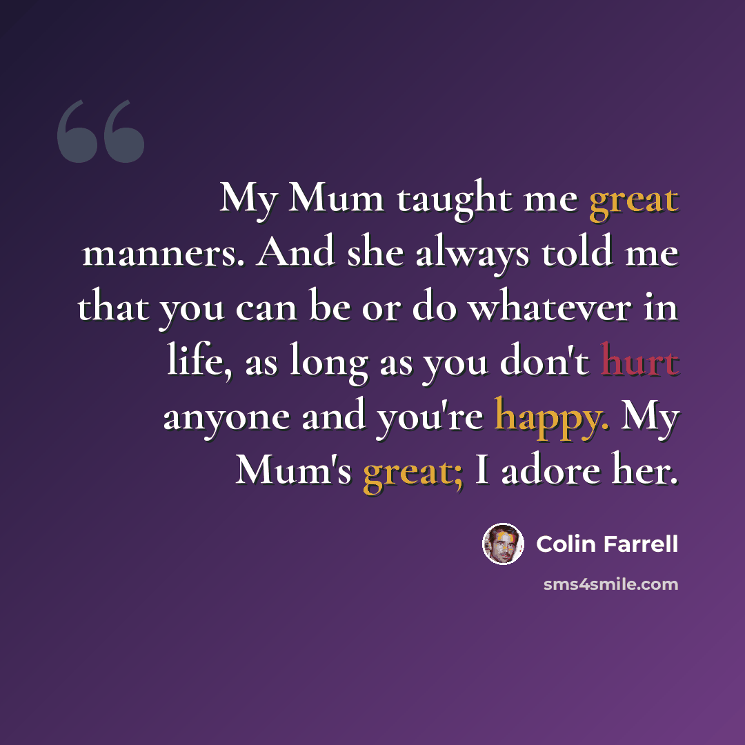 “My Mum taught me great manners. And she always told me that you can be or do whatever in life, as long as you don't hurt anyone and you're happy. My Mum's great; I adore her.” quote by Colin Farrell
