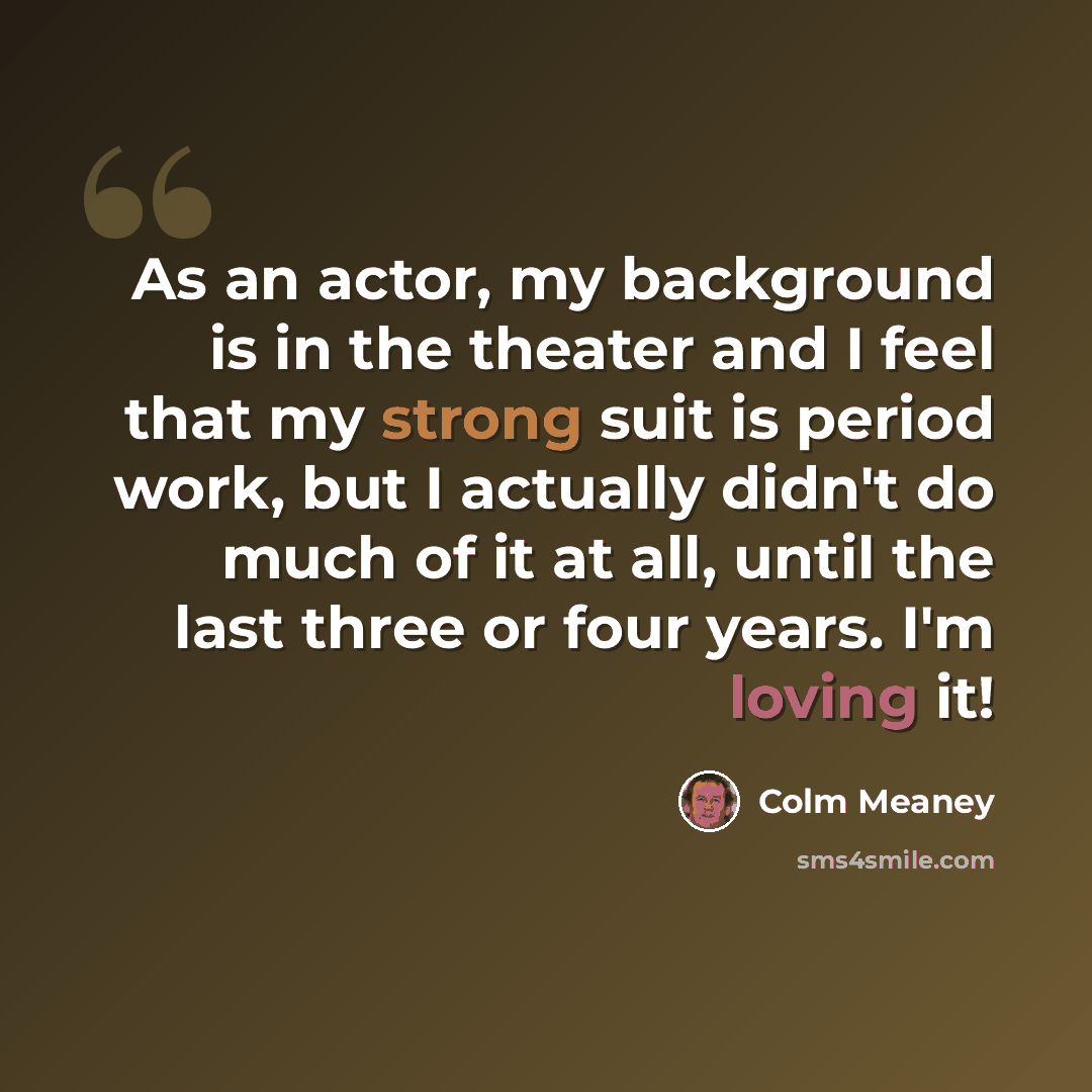“As an actor, my background is in the theater and I feel that my strong suit is period work, but I actually didn't do much of it at all, until the last three or four years. I'm loving it!” quote by Colm Meaney