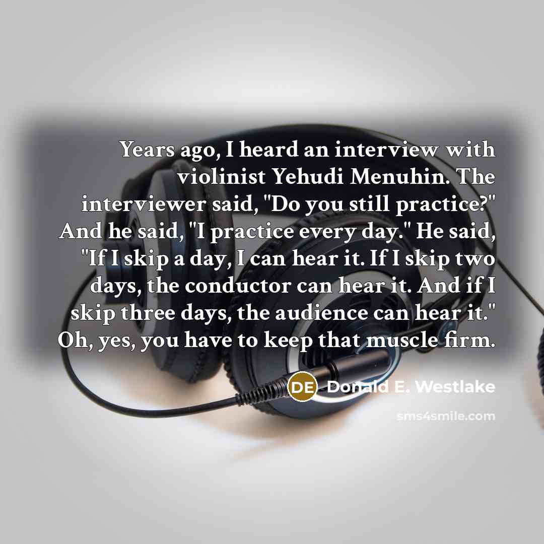 “Years ago, I heard an interview with violinist Yehudi Menuhin. The interviewer said, "Do you still practice?" And he said, "I practice every day." He said, "If I skip a day, I can hear it. If I skip two days, the conductor can hear it. And if I skip three days, the audience can hear it." Oh, yes…” quote by Donald E. Westlake