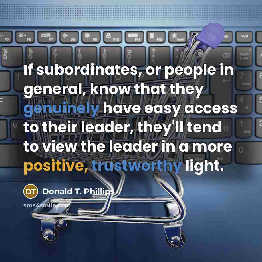 “If subordinates, or people in general, know that they genuinely have easy access to their leader, they'll tend to view the leader in a more positive, trustworthy light.” quote by Donald T. Phillips
