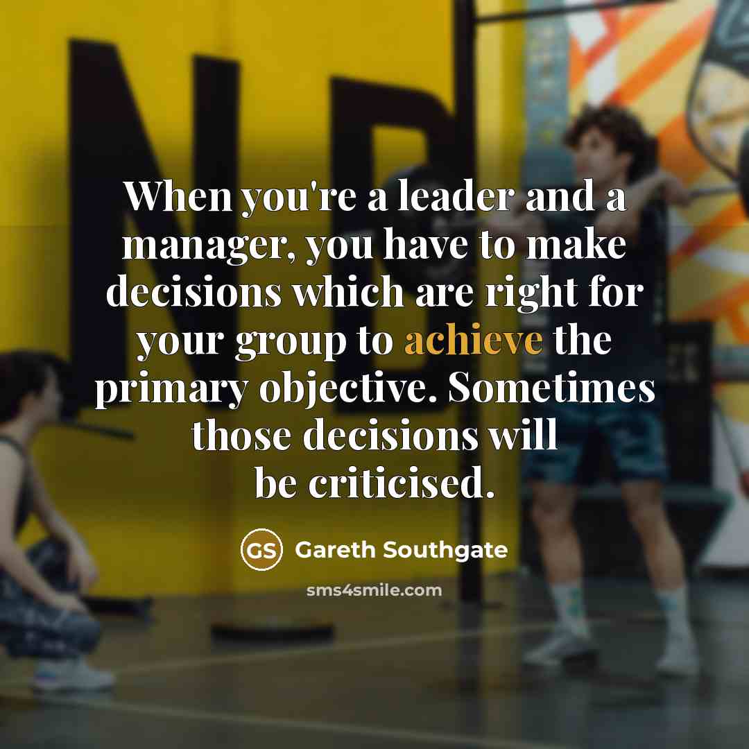 “When you're a leader and a manager, you have to make decisions which are right for your group to achieve the primary objective. Sometimes those decisions will be criticised.” quote by Gareth Southgate