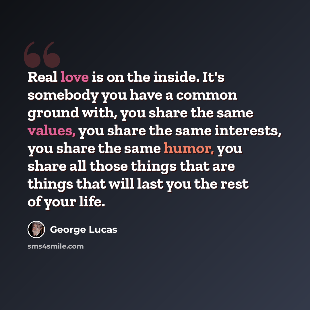 “Real love is on the inside. It's somebody you have a common ground with, you share the same values, you share the same interests, you share the same humor, you share all those things that are things that will last you the rest of your life.” quote by George Lucas