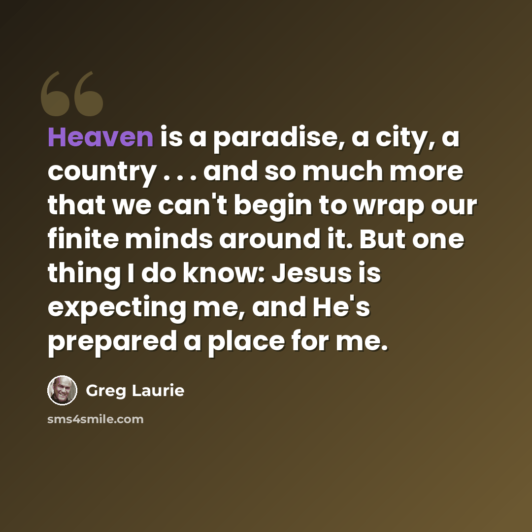 “Heaven is a paradise, a city, a country . . . and so much more that we can't begin to wrap our finite minds around it. But one thing I do know: Jesus is expecting me, and He's prepared a place for me.” quote by Greg Laurie