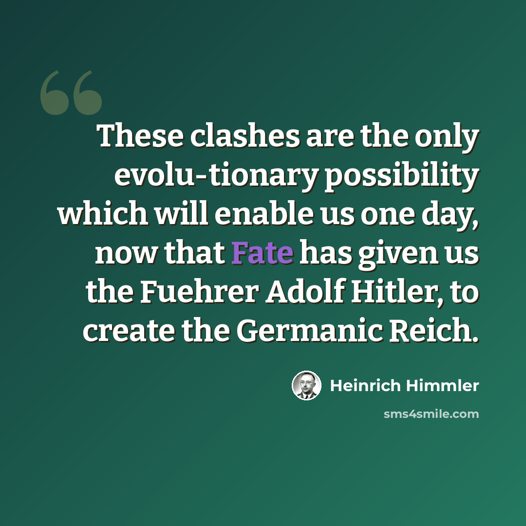 “These clashes are the only evolu-tionary possibility which will enable us one day, now that Fate has given us the Fuehrer Adolf Hitler, to create the Germanic Reich.” quote by Heinrich Himmler