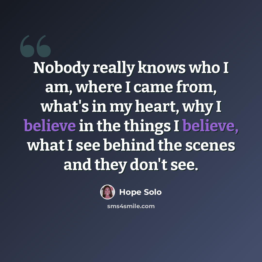 “Nobody really knows who I am, where I came from, what's in my heart, why I believe in the things I believe, what I see behind the scenes and they don't see.” quote by Hope Solo
