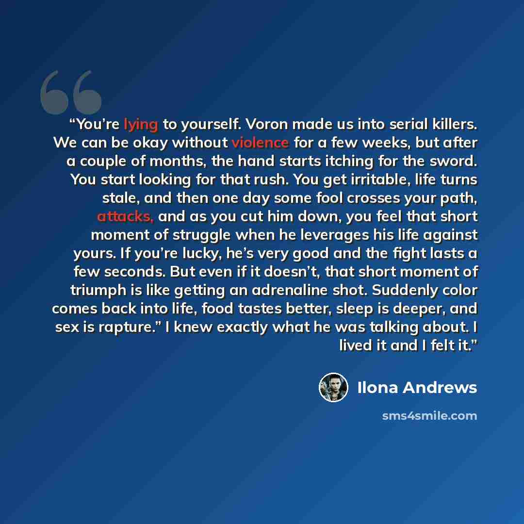 “You’re lying to yourself. Voron made us into serial killers. We can be okay without violence for a few weeks, but after a couple of months, the hand starts itching for the sword. You start looking for that rush. You get irritable, life turns stale, and then one day some fool crosses your path…” quote by Ilona Andrews