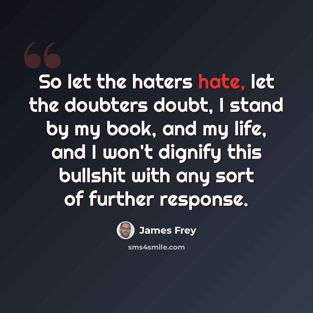 “So let the haters hate, let the doubters doubt, I stand by my book, and my life, and I won't dignify this bullshit with any sort of further response.” quote by James Frey