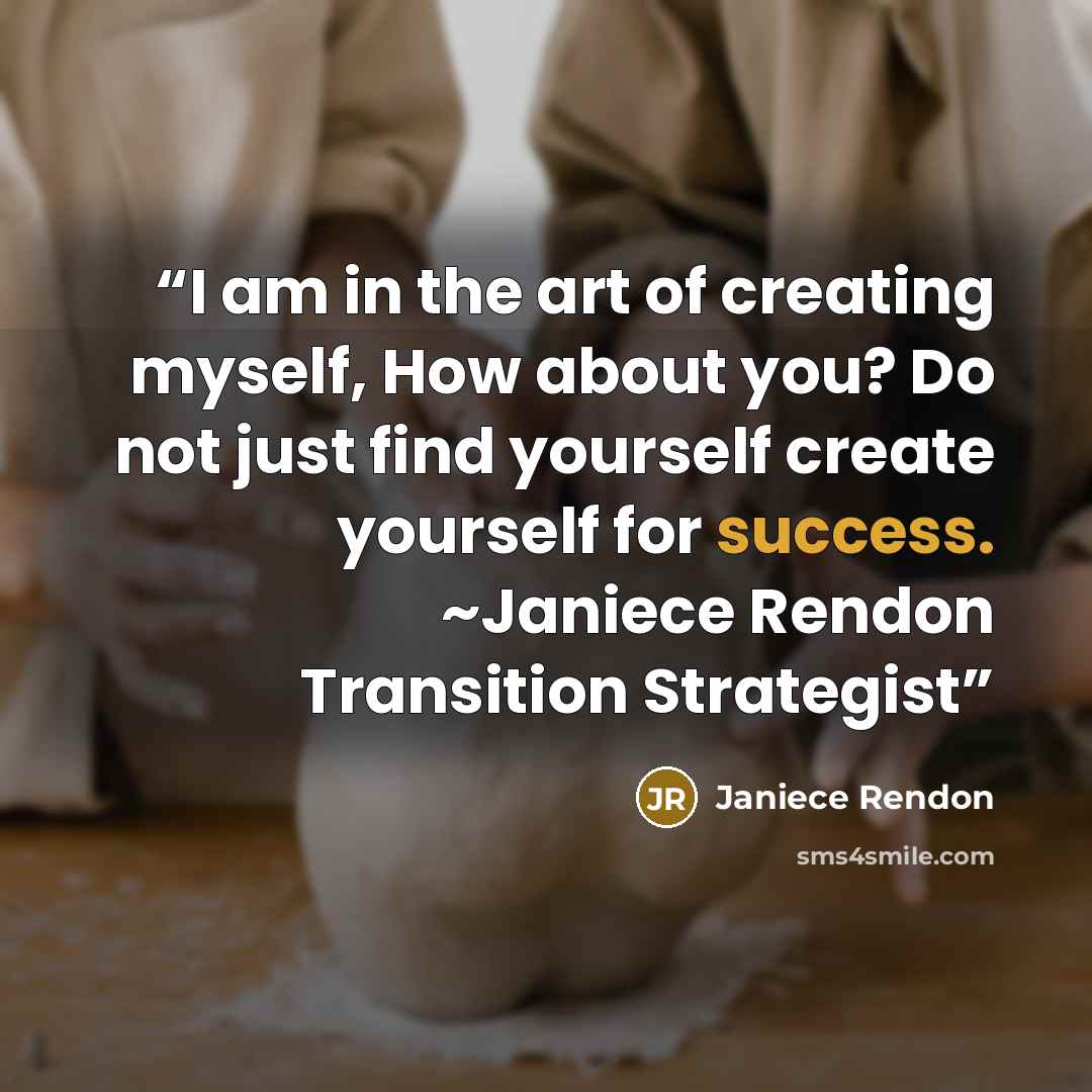 “I am in the art of creating myself, How about you? Do not just find yourself create yourself for success. ~Janiece Rendon Transition Strategist” quote by Janiece Rendon