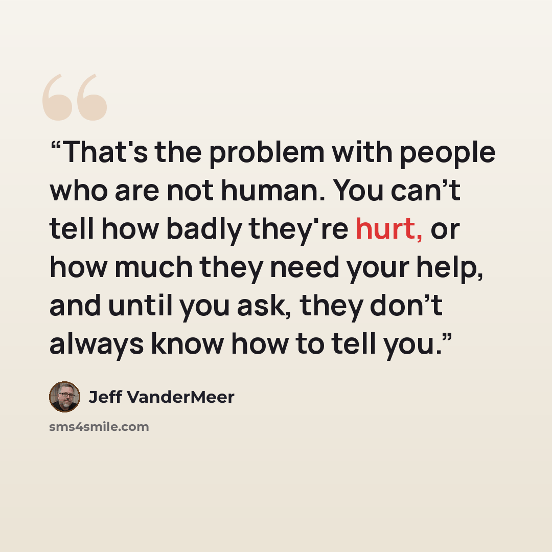 “That's the problem with people who are not human. You can't tell how badly they're hurt, or how much they need your help, and until you ask, they don't always know how to tell you.” quote by Jeff VanderMeer