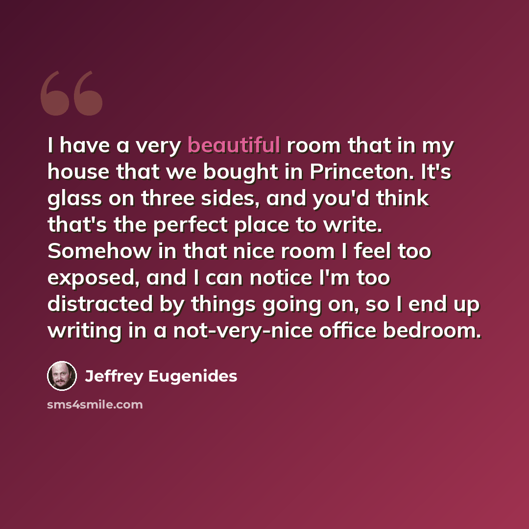 “I have a very beautiful room that in my house that we bought in Princeton. It's glass on three sides, and you'd think that's the perfect place to write. Somehow in that nice room I feel too exposed, and I can notice I'm too distracted by things going on, so I end up writing in a not-very-nice…” quote by Jeffrey Eugenides