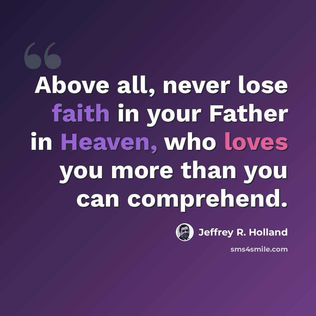 “Above all, never lose faith in your Father in Heaven, who loves you more than you can comprehend.” quote by Jeffrey R. Holland