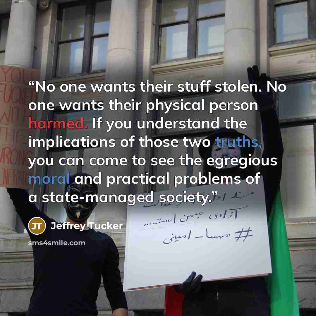 “No one wants their stuff stolen. No one wants their physical person harmed. If you understand the implications of those two truths, you can come to see the egregious moral and practical problems of a state-managed society.” quote by Jeffrey Tucker