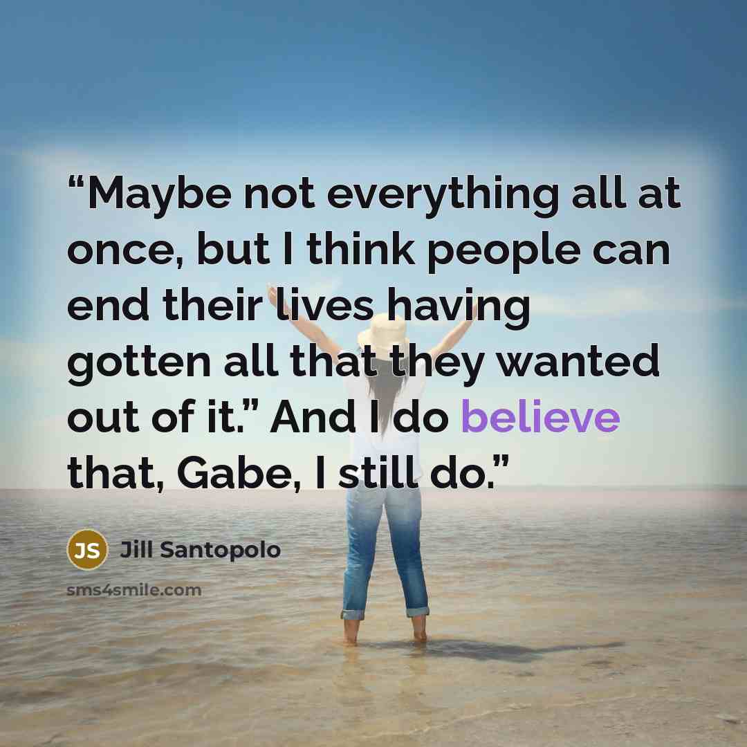 “Maybe not everything all at once, but I think people can end their lives having gotten all that they wanted out of it.” And I do believe that, Gabe, I still do.” quote by Jill Santopolo