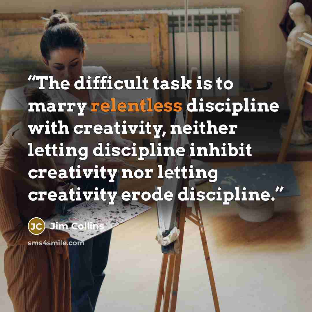 “The difficult task is to marry relentless discipline with creativity, neither letting discipline inhibit creativity nor letting creativity erode discipline.” quote by Jim Collins