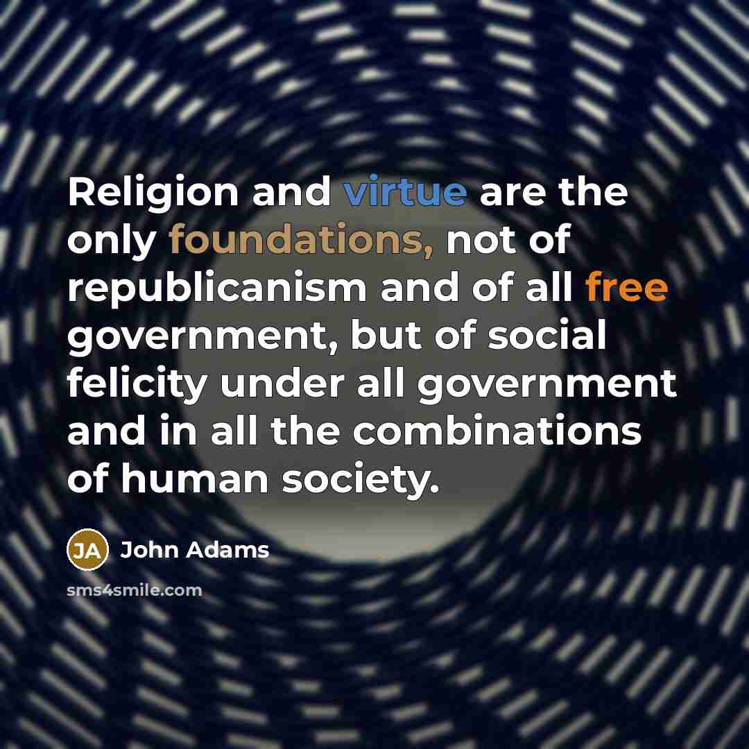 “Religion and virtue are the only foundations, not of republicanism and of all free government, but of social felicity under all government and in all the combinations of human society.” quote by John Adams