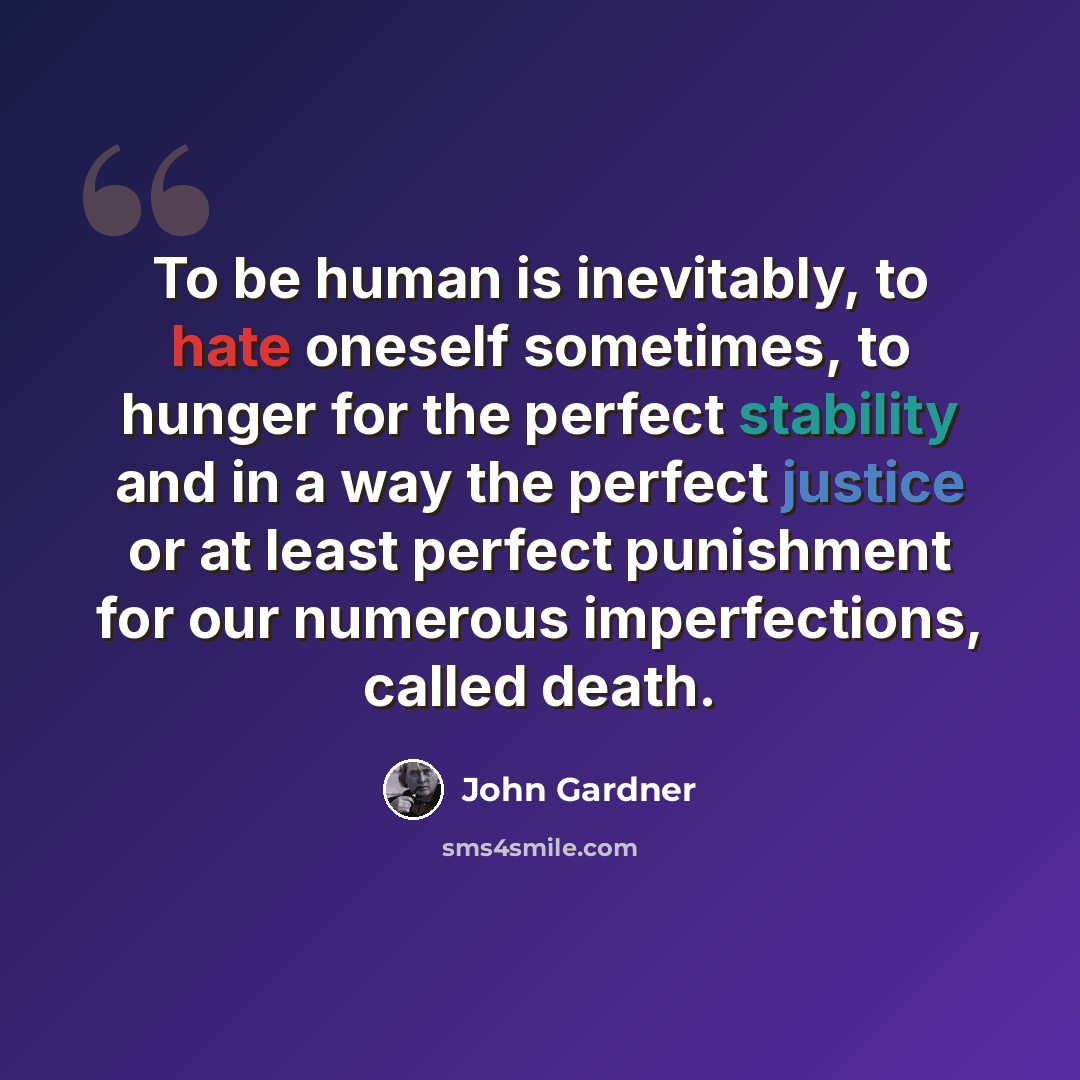 “To be human is inevitably, to hate oneself sometimes, to hunger for the perfect stability and in a way the perfect justice or at least perfect punishment for our numerous imperfections, called death.” quote by John Gardner