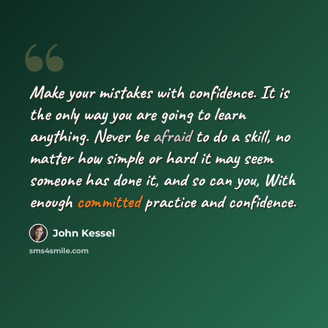 “Make your mistakes with confidence. It is the only way you are going to learn anything. Never be afraid to do a skill, no matter how simple or hard it may seem someone has done it, and so can you, With enough committed practice and confidence.” quote by John Kessel