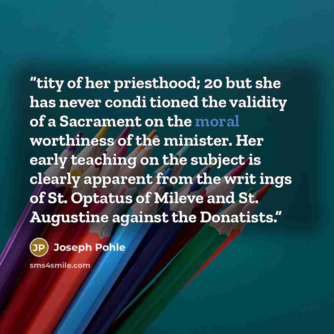 “tity of her priesthood; 20 but she has never condi tioned the validity of a Sacrament on the moral worthiness of the minister. Her early teaching on the subject is clearly apparent from the writ ings of St. Optatus of Mileve and St. Augustine against the Donatists.” quote by Joseph Pohle