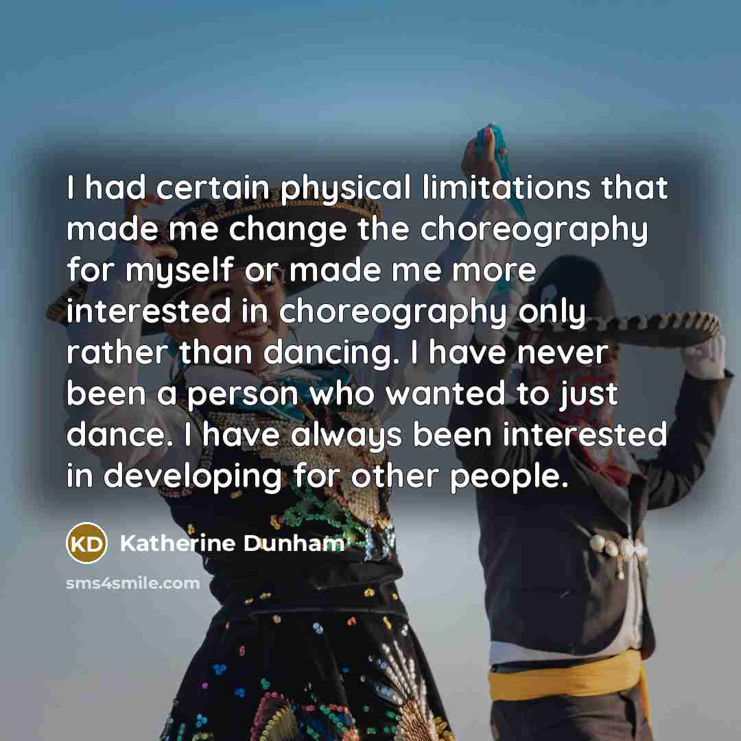 “I had certain physical limitations that made me change the choreography for myself or made me more interested in choreography only rather than dancing. I have never been a person who wanted to just dance. I have always been interested in developing for other people.” quote by Katherine Dunham
