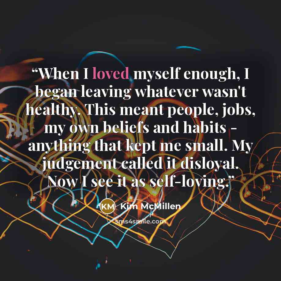 “When I loved myself enough, I began leaving whatever wasn't healthy. This meant people, jobs, my own beliefs and habits - anything that kept me small. My judgement called it disloyal. Now I see it as self-loving.” quote by Kim McMillen