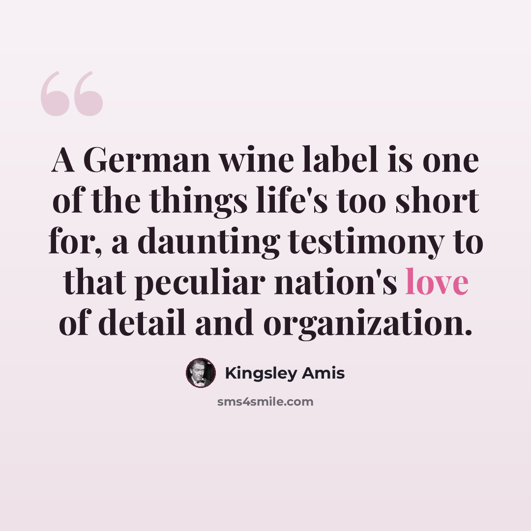 “A German wine label is one of the things life's too short for, a daunting testimony to that peculiar nation's love of detail and organization.” quote by Kingsley Amis