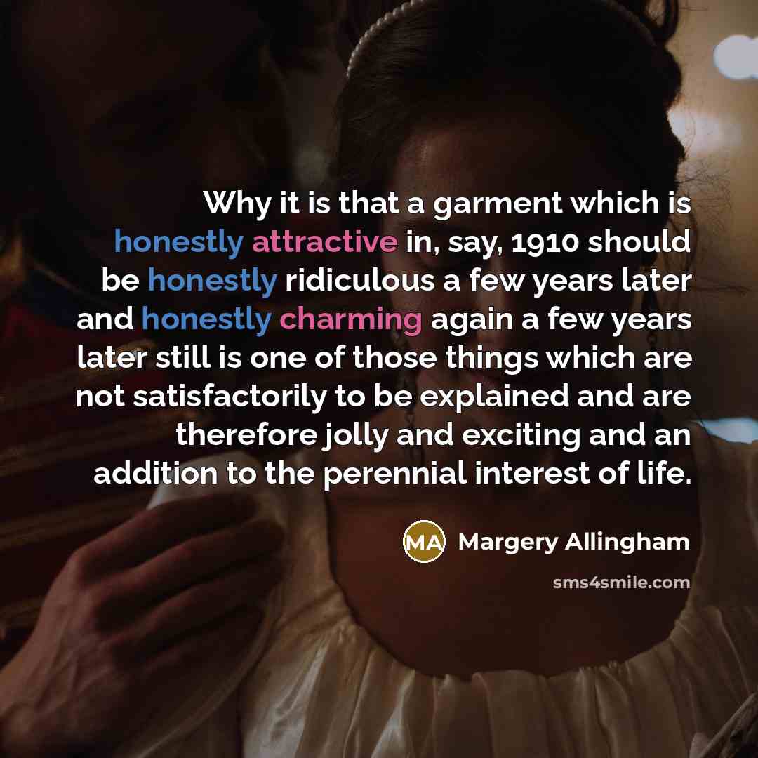 “Why it is that a garment which is honestly attractive in, say, 1910 should be honestly ridiculous a few years later and honestly charming again a few years later still is one of those things which are not satisfactorily to be explained and are therefore jolly and exciting and an addition to the…” quote by Margery Allingham
