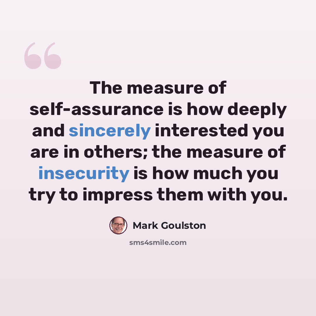 “The measure of self-assurance is how deeply and sincerely interested you are in others; the measure of insecurity is how much you try to impress them with you.” quote by Mark Goulston