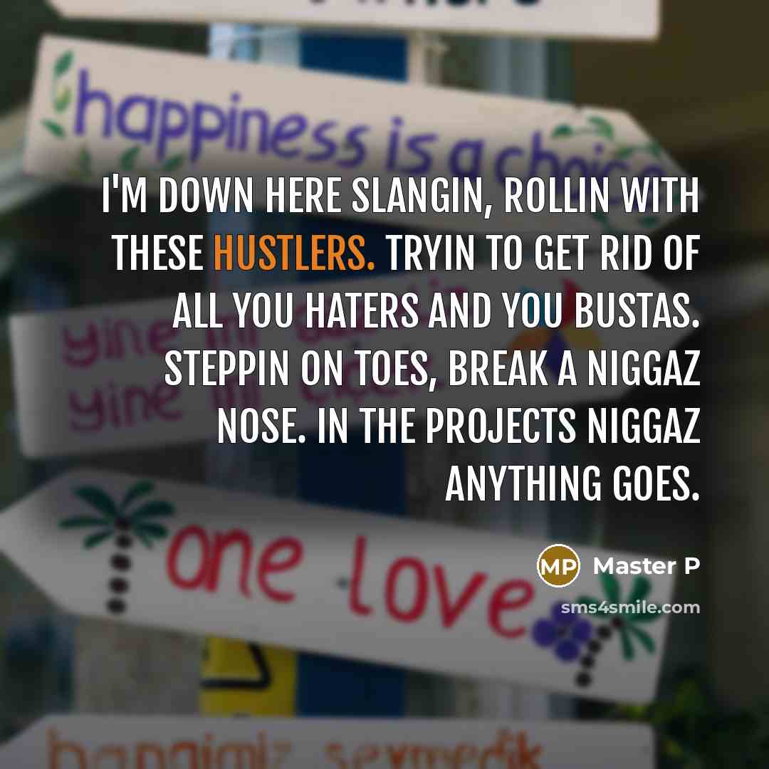 “I'm down here slangin, rollin with these hustlers. Tryin to get rid of all you haters and you bustas. Steppin on toes, break a niggaz nose. In the projects niggaz anything goes.” quote by Master P