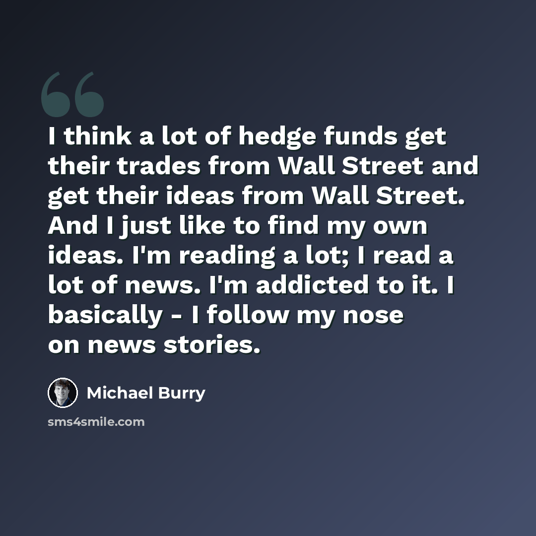 “I think a lot of hedge funds get their trades from Wall Street and get their ideas from Wall Street. And I just like to find my own ideas. I'm reading a lot; I read a lot of news. I'm addicted to it. I basically - I follow my nose on news stories.” quote by Michael Burry