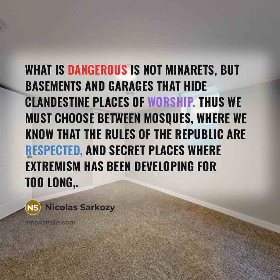 “What is dangerous is not minarets, but basements and garages that hide clandestine places of worship. Thus we must choose between mosques, where we know that the rules of the republic are respected, and secret places where extremism has been developing for too long,.” quote by Nicolas Sarkozy