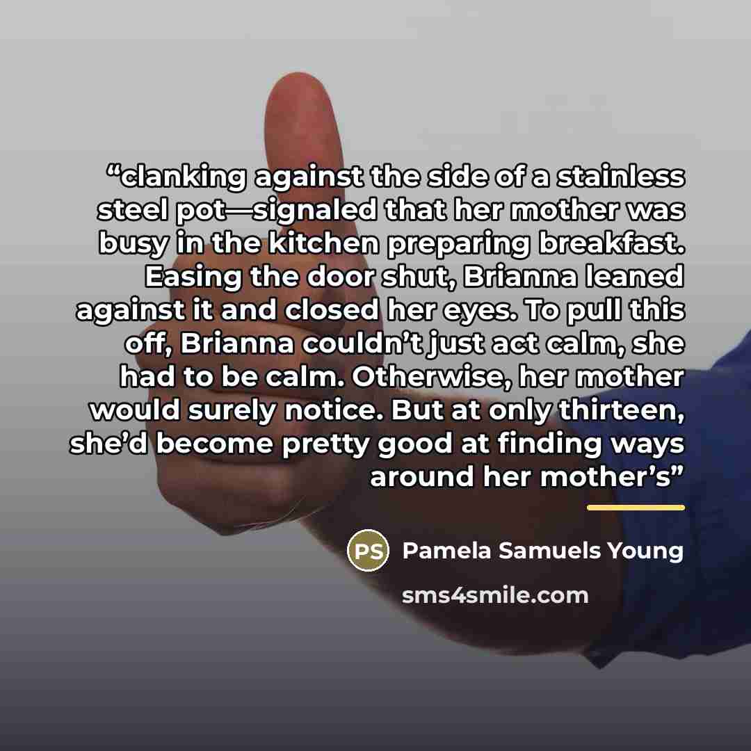 “clanking against the side of a stainless steel pot—signaled that her mother was busy in the kitchen preparing breakfast. Easing the door shut, Brianna leaned against it and closed her eyes. To pull this off, Brianna couldn’t just act calm, she had to be calm. Otherwise, her mother would surely…” quote by Pamela Samuels Young