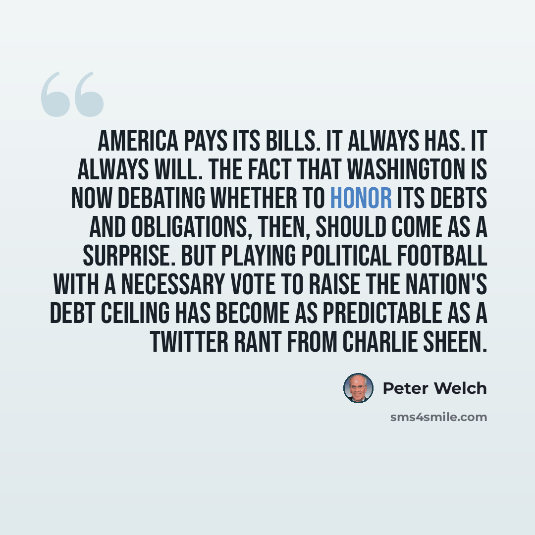 “America pays its bills. It always has. It always will. The fact that Washington is now debating whether to honor its debts and obligations, then, should come as a surprise. But playing political football with a necessary vote to raise the nation's debt ceiling has become as predictable as a…” quote by Peter Welch
