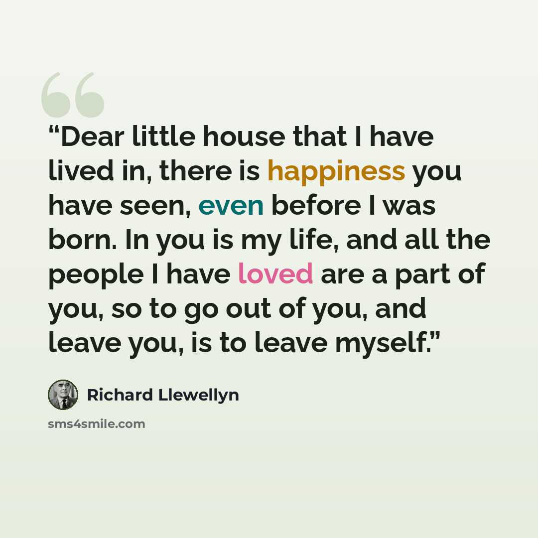 “Dear little house that I have lived in, there is happiness you have seen, even before I was born. In you is my life, and all the people I have loved are a part of you, so to go out of you, and leave you, is to leave myself.” quote by Richard Llewellyn