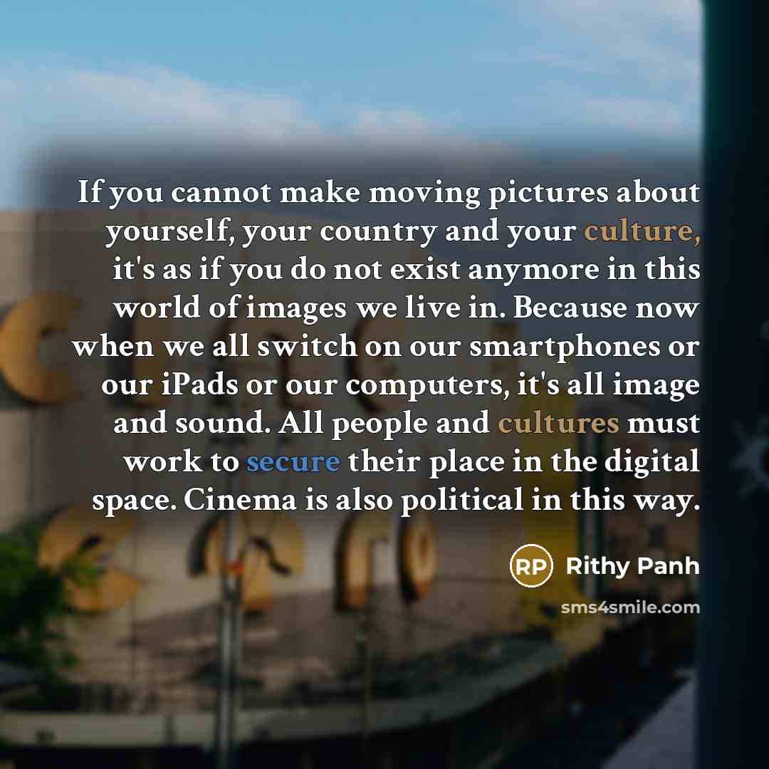 “If you cannot make moving pictures about yourself, your country and your culture, it's as if you do not exist anymore in this world of images we live in. Because now when we all switch on our smartphones or our iPads or our computers, it's all image and sound. All people and cultures must work to…” quote by Rithy Panh