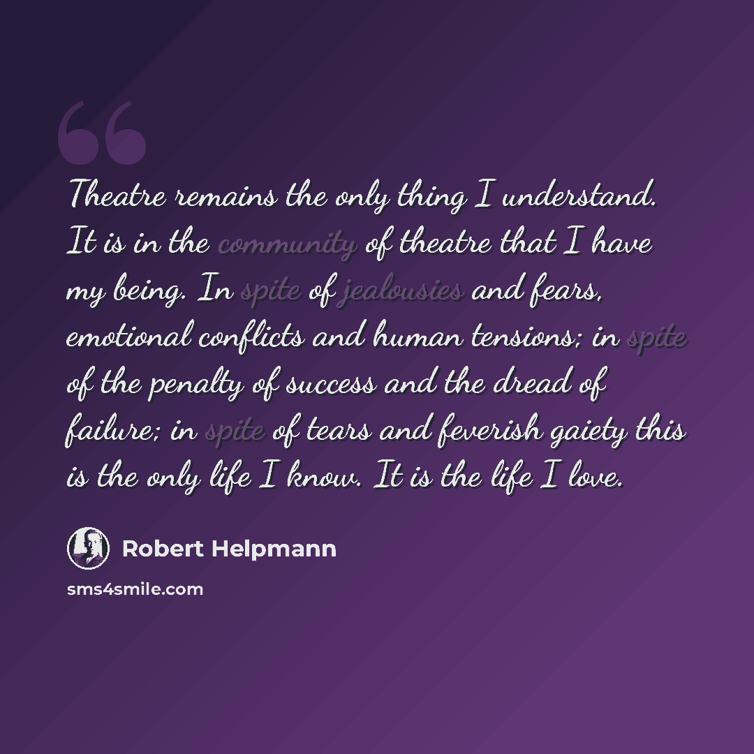 “Theatre remains the only thing I understand. It is in the community of theatre that I have my being. In spite of jealousies and fears, emotional conflicts and human tensions; in spite of the penalty of success and the dread of failure; in spite of tears and feverish gaiety this is the only life I…” quote by Robert Helpmann