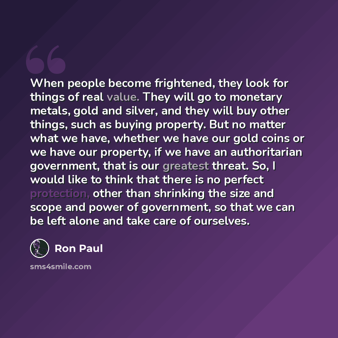 “When people become frightened, they look for things of real value. They will go to monetary metals, gold and silver, and they will buy other things, such as buying property. But no matter what we have, whether we have our gold coins or we have our property, if we have an authoritarian government…” quote by Ron Paul