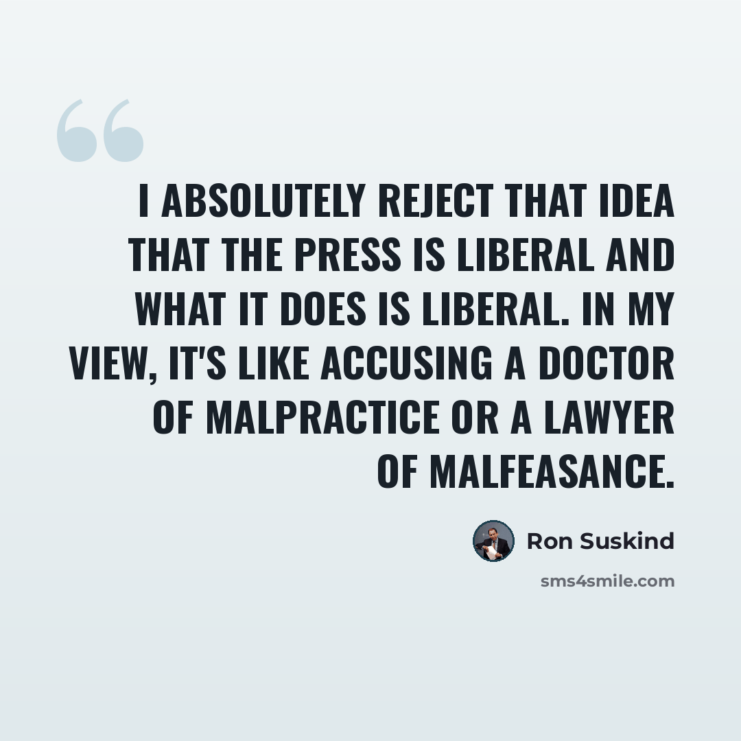 “I absolutely reject that idea that the press is liberal and what it does is liberal. In my view, it's like accusing a doctor of malpractice or a lawyer of malfeasance.” quote by Ron Suskind