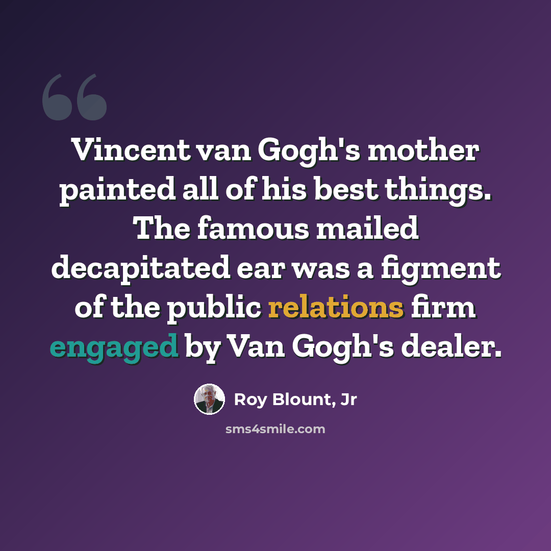 “Vincent van Gogh's mother painted all of his best things. The famous mailed decapitated ear was a figment of the public relations firm engaged by Van Gogh's dealer.” quote by Roy Blount, Jr