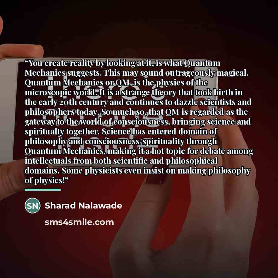“You create reality by looking at it, is what Quantum Mechanics suggests. This may sound outrageously magical. Quantum Mechanics or QM, is the physics of the microscopic world. It is a strange theory that took birth in the early 20th century and continues to dazzle scientists and philosophers…” quote by Sharad Nalawade