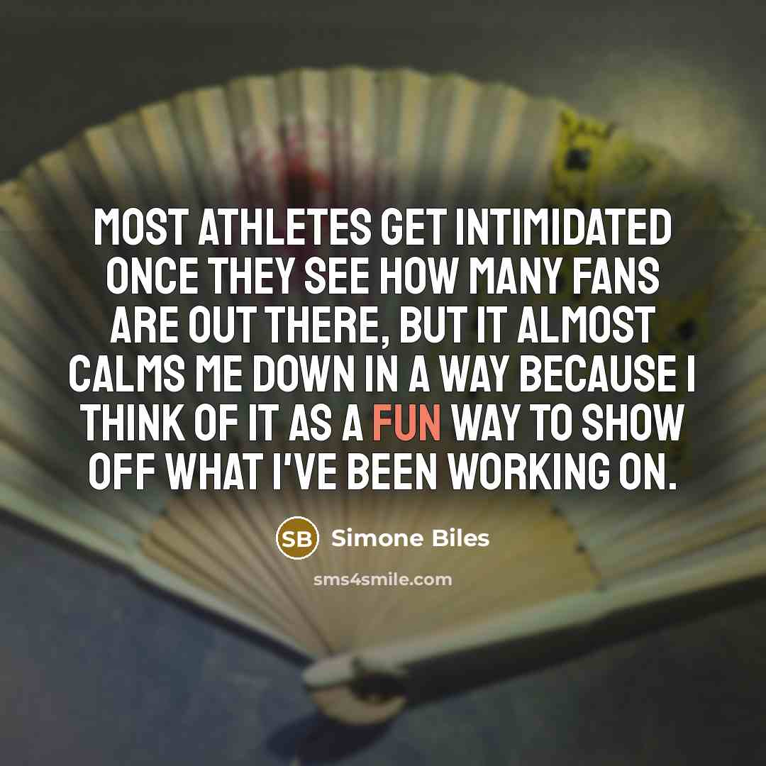 “Most athletes get intimidated once they see how many fans are out there, but it almost calms me down in a way because I think of it as a fun way to show off what I've been working on.” quote by Simone Biles