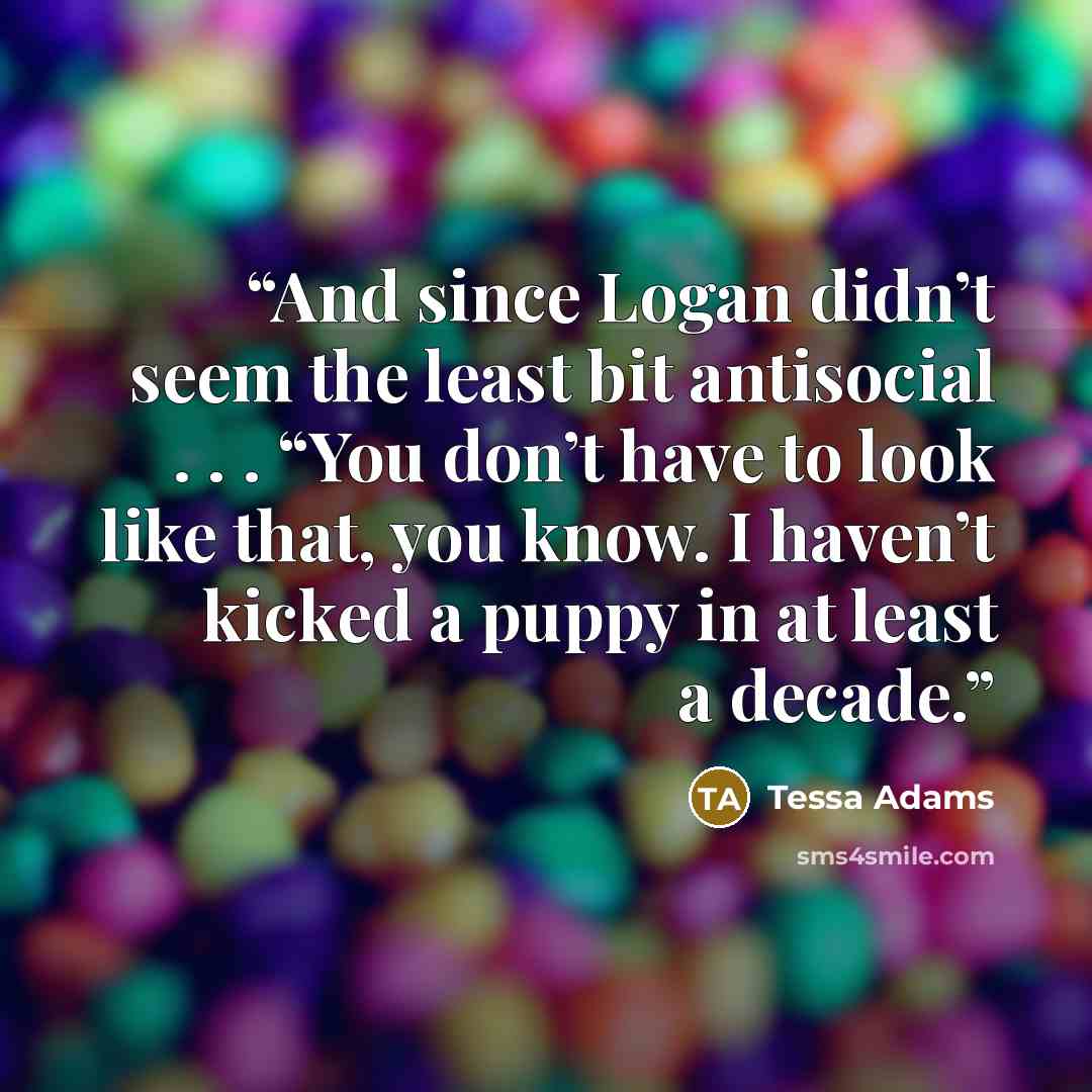“And since Logan didn’t seem the least bit antisocial . . . “You don’t have to look like that, you know. I haven’t kicked a puppy in at least a decade.” quote by Tessa Adams