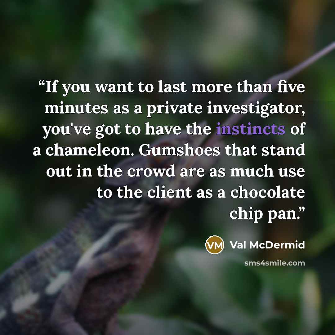 “If you want to last more than five minutes as a private investigator, you've got to have the instincts of a chameleon. Gumshoes that stand out in the crowd are as much use to the client as a chocolate chip pan.” quote by Val McDermid